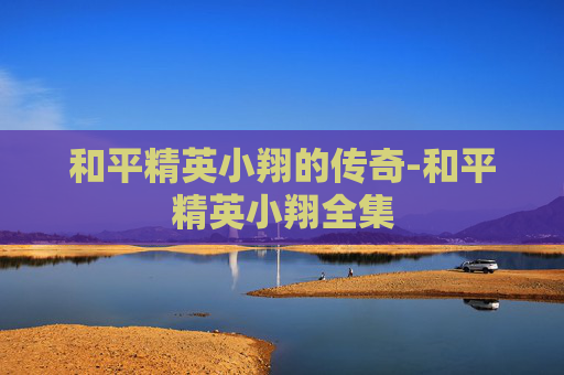 和平精英小翔的传奇-和平精英小翔全集