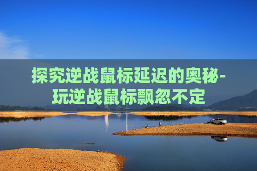 探究逆战鼠标延迟的奥秘-玩逆战鼠标飘忽不定