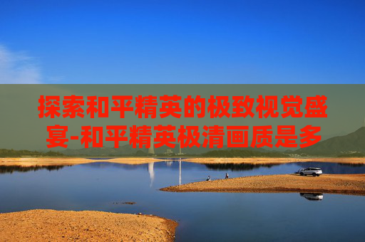 探索和平精英的极致视觉盛宴-和平精英极清画质是多少帧