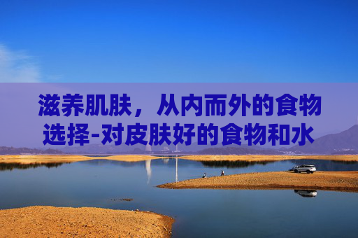 滋养肌肤，从内而外的食物选择-对皮肤好的食物和水果