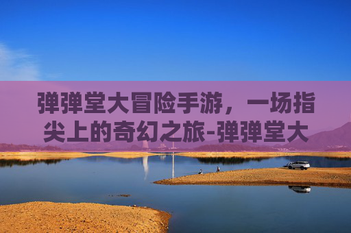 弹弹堂大冒险手游，一场指尖上的奇幻之旅-弹弹堂大冒险手游官网下载