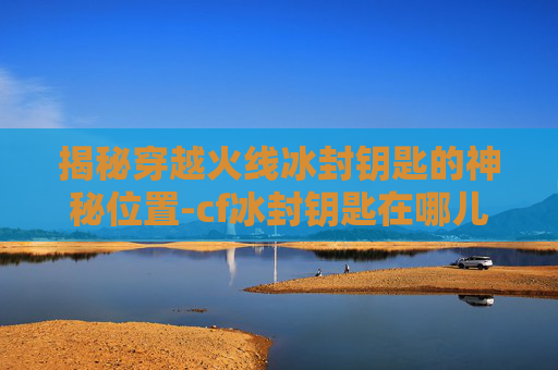 揭秘穿越火线冰封钥匙的神秘位置-cf冰封钥匙在哪儿用啊