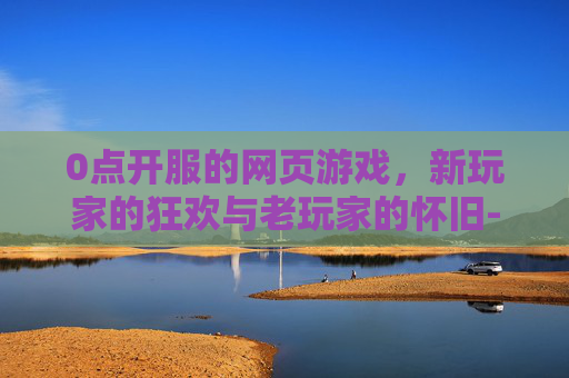 0点开服的网页游戏，新玩家的狂欢与老玩家的怀旧-0点开服的网页游戏叫什么