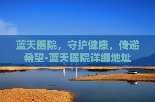 蓝天医院，守护健康，传递希望-蓝天医院详细地址