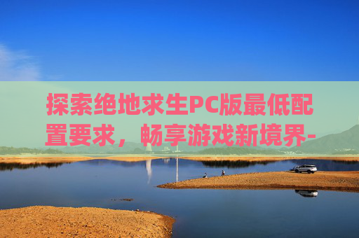探索绝地求生PC版最低配置要求，畅享游戏新境界-pubg端游最低配置