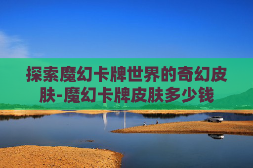 探索魔幻卡牌世界的奇幻皮肤-魔幻卡牌皮肤多少钱