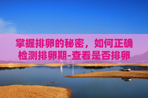 掌握排卵的秘密，如何正确检测排卵期-查看是否排卵怎么查