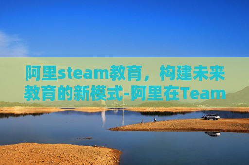 阿里steam教育，构建未来教育的新模式-阿里在Teams是正规平台吗