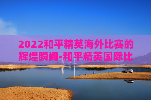 2022和平精英海外比赛的辉煌瞬间-和平精英国际比赛