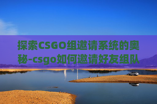探索CSGO组邀请系统的奥秘-csgo如何邀请好友组队