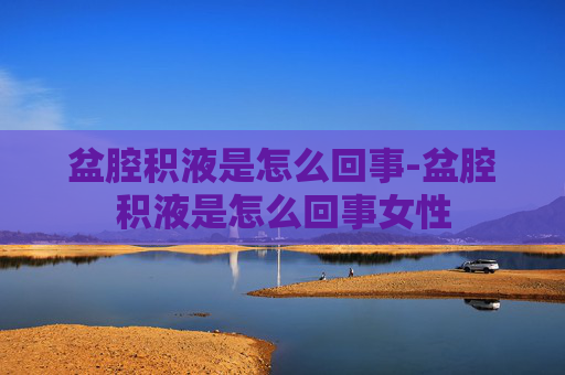 盆腔积液是怎么回事-盆腔积液是怎么回事女性