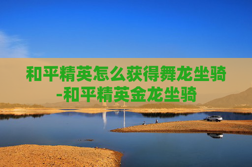 和平精英怎么获得舞龙坐骑-和平精英金龙坐骑