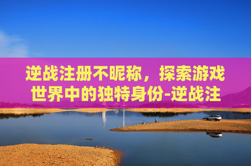 逆战注册不昵称，探索游戏世界中的独特身份-逆战注册不昵称可以吗