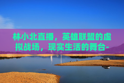 林小北直播，英雄联盟的虚拟战场，现实生活的舞台-游戏主播林小北的个人简介