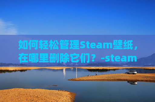 如何轻松管理Steam壁纸，在哪里删除它们？-steam壁纸wallpaper engine怎么删