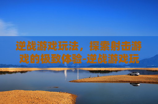 逆战游戏玩法，探索射击游戏的极致体验-逆战游戏玩法攻略
