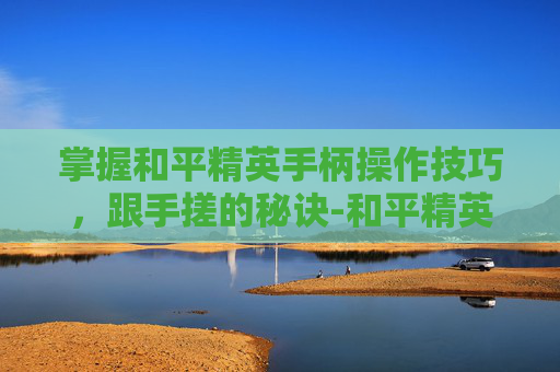 掌握和平精英手柄操作技巧，跟手搓的秘诀-和平精英手柄好用吗