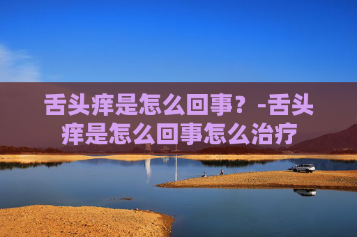 舌头痒是怎么回事？-舌头痒是怎么回事怎么治疗