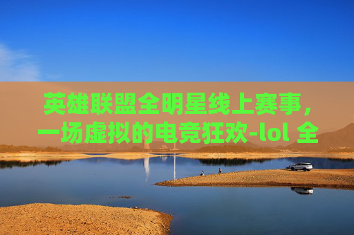 英雄联盟全明星线上赛事，一场虚拟的电竞狂欢-lol 全明星