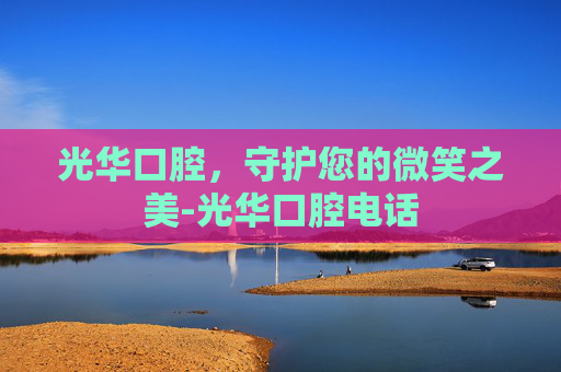 光华口腔，守护您的微笑之美-光华口腔电话