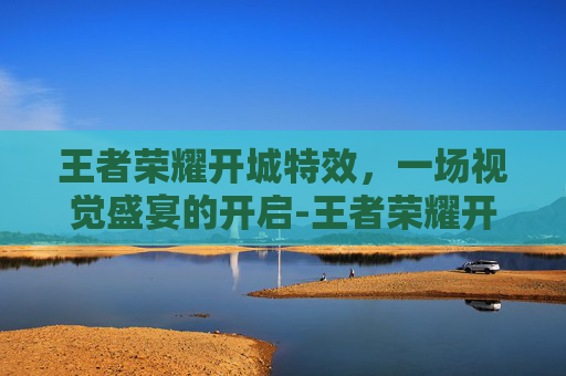 王者荣耀开城特效，一场视觉盛宴的开启-王者荣耀开城特效怎么设置