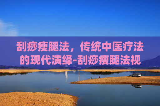 刮痧瘦腿法，传统中医疗法的现代演绎-刮痧瘦腿法视频教程