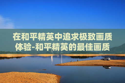 在和平精英中追求极致画质体验-和平精英的最佳画质调节方案