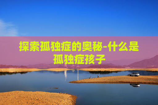 探索孤独症的奥秘-什么是孤独症孩子