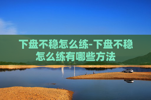 下盘不稳怎么练-下盘不稳怎么练有哪些方法