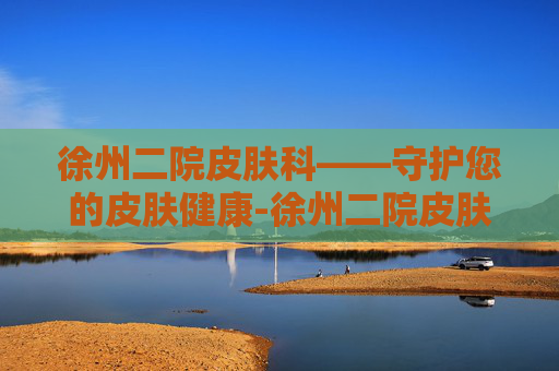 徐州二院皮肤科——守护您的皮肤健康-徐州二院皮肤科谁厉害