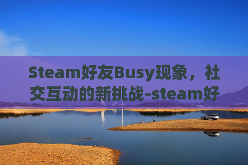 Steam好友Busy现象，社交互动的新挑战-steam好友不见了为什么
