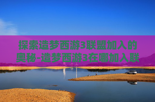 探索造梦西游3联盟加入的奥秘-造梦西游3在哪加入联盟