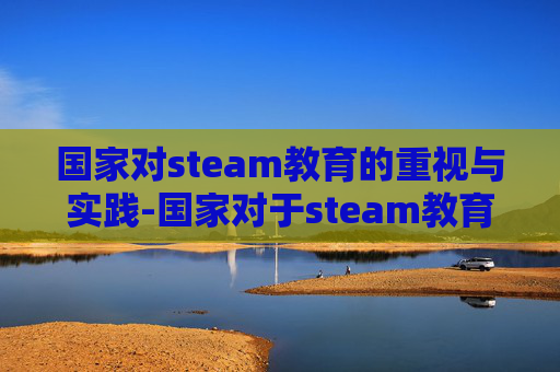 国家对steam教育的重视与实践-国家对于steam教育的政策
