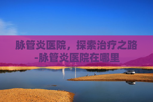 脉管炎医院，探索治疗之路-脉管炎医院在哪里