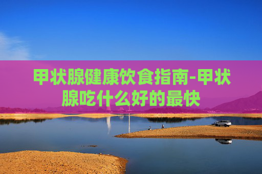 甲状腺健康饮食指南-甲状腺吃什么好的最快