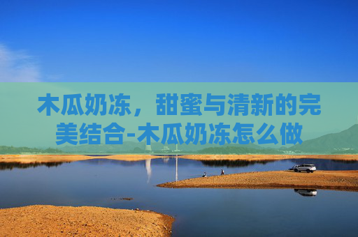 木瓜奶冻，甜蜜与清新的完美结合-木瓜奶冻怎么做