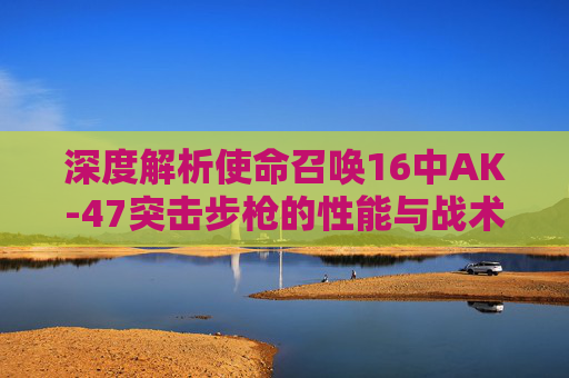 深度解析使命召唤16中AK-47突击步枪的性能与战术应用-cod16战区是什么