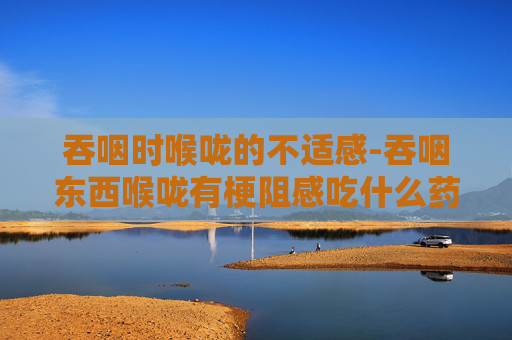 吞咽时喉咙的不适感-吞咽东西喉咙有梗阻感吃什么药