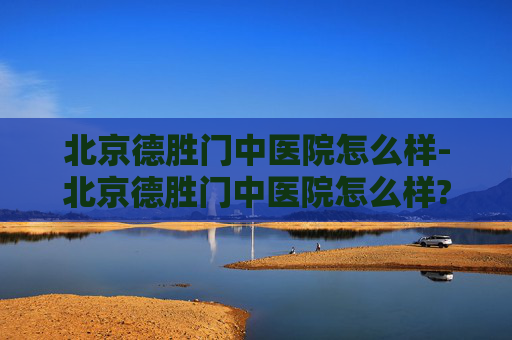 北京德胜门中医院怎么样-北京德胜门中医院怎么样? 北京德胜门中医院怎么样-北京德胜门中医院怎么样?