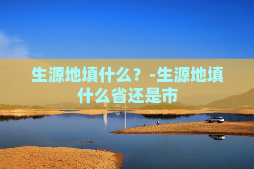 生源地填什么?-生源地填什么省还是市 生源地填什么?-生源地填什么省还是市