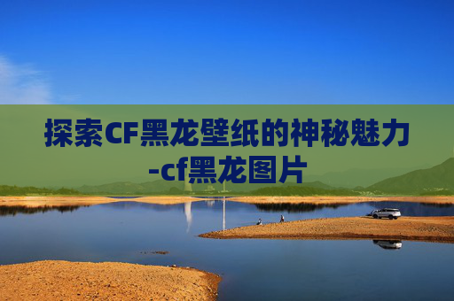 探索CF黑龙壁纸的神秘魅力-cf黑龙图片