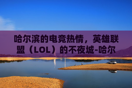 哈尔滨的电竞热情,英雄联盟(LOL)的不夜城-哈尔滨游戏联盟官网 哈尔滨的电竞热情,英雄联盟(LOL)的不夜城-哈尔滨游戏联盟官网