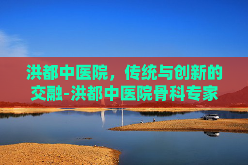 洪都中医院,传统与创新的交融-洪都中医院骨科专家 洪都中医院,传统与创新的交融-洪都中医院骨科专家