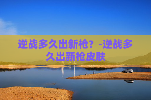 逆战多久出新枪?-逆战多久出新枪皮肤 逆战多久出新枪?-逆战多久出新枪皮肤