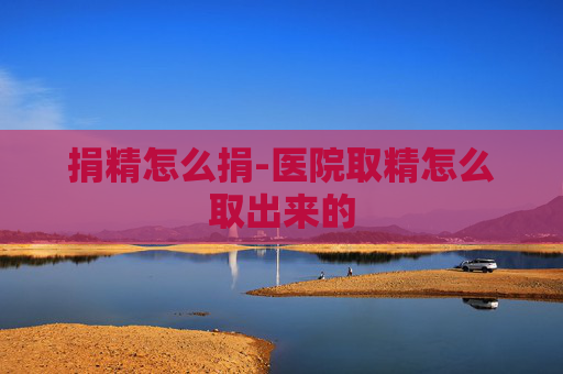捐精怎么捐-医院取精怎么取出来的 捐精怎么捐-医院取精怎么取出来的