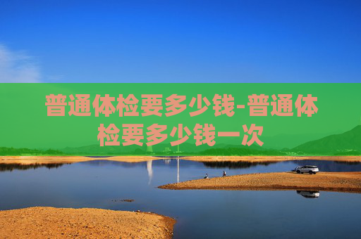 普通体检要多少钱-普通体检要多少钱一次
