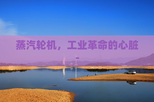 蒸汽轮机，工业革命的心脏-