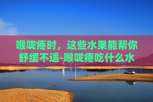 喉咙疼时，这些水果能帮你舒缓不适-喉咙疼吃什么水果好