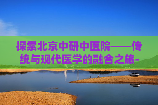 探索北京中研中医院——传统与现代医学的融合之旅-北京中研中医院是什么医院