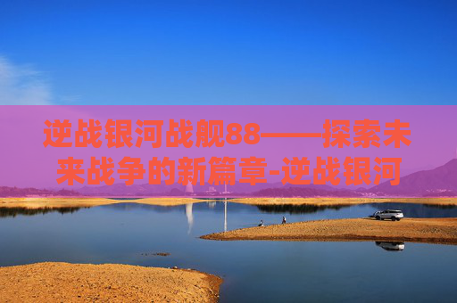 逆战银河战舰88——探索未来战争的新篇章-逆战银河战舰打法单人